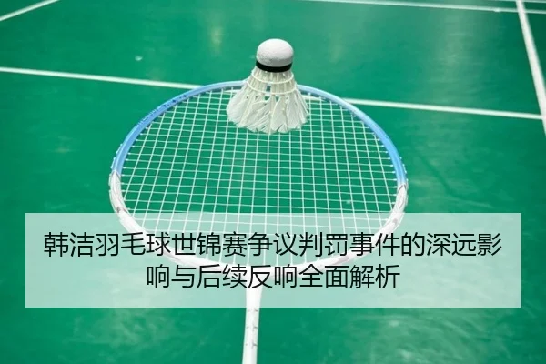韩洁羽毛球世锦赛争议判罚事件的深远影响与后续反响全面解析